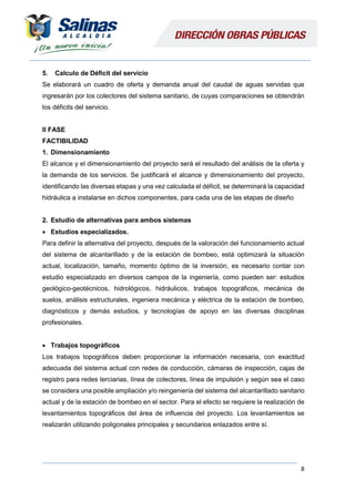 8
5. Calculo de Déficit del servicio
Se elaborará un cuadro de oferta y demanda anual del caudal de aguas servidas que
ingresarán por los colectores del sistema sanitario, de cuyas comparaciones se obtendrán
los déficits del servicio.
II FASE
FACTIBILIDAD
1. Dimensionamiento
El alcance y el dimensionamiento del proyecto será el resultado del análisis de la oferta y
la demanda de los servicios. Se justificará el alcance y dimensionamiento del proyecto,
identificando las diversas etapas y una vez calculada el déficit, se determinará la capacidad
hidráulica a instalarse en dichos componentes, para cada una de las etapas de diseño
2. Estudio de alternativas para ambos sistemas
 Estudios especializados.
Para definir la alternativa del proyecto, después de la valoración del funcionamiento actual
del sistema de alcantarillado y de la estación de bombeo, está optimizará la situación
actual, localización, tamaño, momento óptimo de la inversión, es necesario contar con
estudio especializado en diversos campos de la ingeniería, como pueden ser: estudios
geológico-geotécnicos, hidrológicos, hidráulicos, trabajos topográficos, mecánica de
suelos, análisis estructurales, ingeniera mecánica y eléctrica de la estación de bombeo,
diagnósticos y demás estudios, y tecnologías de apoyo en las diversas disciplinas
profesionales.
 Trabajos topográficos
Los trabajos topográficos deben proporcionar la información necesaria, con exactitud
adecuada del sistema actual con redes de conducción, cámaras de inspección, cajas de
registro para redes terciarias, línea de colectores, línea de impulsión y según sea el caso
se considera una posible ampliación y/o reingeniería del sistema del alcantarillado sanitario
actual y de la estación de bombeo en el sector. Para el efecto se requiere la realización de
levantamientos topográficos del área de influencia del proyecto. Los levantamientos se
realizarán utilizando poligonales principales y secundarios enlazados entre sí.
 