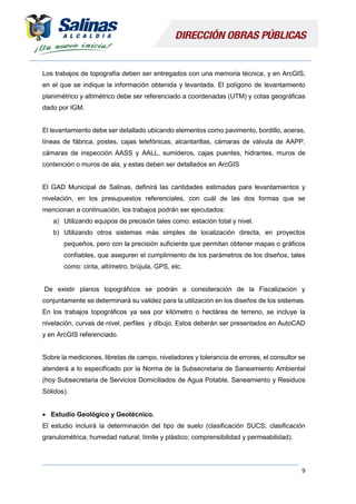 9
Los trabajos de topografía deben ser entregados con una memoria técnica, y en ArcGIS,
en el que se indique la información obtenida y levantada. El polígono de levantamiento
planimétrico y altimétrico debe ser referenciado a coordenadas (UTM) y cotas geográficas
dado por IGM.
El levantamiento debe ser detallado ubicando elementos como pavimento, bordillo, aceras,
líneas de fábrica, postes, cajas telefónicas, alcantarillas, cámaras de válvula de AAPP,
cámaras de inspección AASS y AALL, sumideros, cajas puentes, hidrantes, muros de
contención o muros de ala, y estas deben ser detallados en ArcGIS
El GAD Municipal de Salinas, definirá las cantidades estimadas para levantamientos y
nivelación, en los presupuestos referenciales, con cuál de las dos formas que se
mencionan a continuación, los trabajos podrán ser ejecutados:
a) Utilizando equipos de precisión tales como: estación total y nivel.
b) Utilizando otros sistemas más simples de localización directa, en proyectos
pequeños, pero con la precisión suficiente que permitan obtener mapas o gráficos
confiables, que aseguren el cumplimiento de los parámetros de los diseños, tales
como: cinta, altímetro, brújula, GPS, etc.
De existir planos topográficos se podrán a consideración de la Fiscalización y
conjuntamente se determinará su validez para la utilización en los diseños de los sistemas.
En los trabajos topográficos ya sea por kilómetro o hectárea de terreno, se incluye la
nivelación, curvas de nivel, perfiles y dibujo. Estos deberán ser presentados en AutoCAD
y en ArcGIS referenciado.
Sobre la mediciones, libretas de campo, niveladores y tolerancia de errores, el consultor se
atenderá a lo especificado por la Norma de la Subsecretaria de Saneamiento Ambiental
(hoy Subsecretaria de Servicios Domiciliados de Agua Potable, Saneamiento y Residuos
Sólidos).
 Estudio Geológico y Geotécnico.
El estudio incluirá la determinación del tipo de suelo (clasificación SUCS; clasificación
granulométrica; humedad natural; límite y plástico; comprensibilidad y permeabilidad).
 