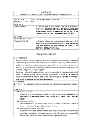 ANEXO N° 03
TÉRMINOS DE REFERENCIA CONTRATACIÓN DE SERVICIOS DE CONSULTORÍA
DEPENDENCIA, UIDAD
ORGÁNICA Y/O AREA
SOLICITANTE
GERENCIA DE INFRAESTRUCTURA
CENTRO DE COSTO ELABORACIÓN DE FICHA TÉCNICA Y EXPEDIENTE TÉCNICO DEL
PROYECTO: “CREACIÓN DE TORRE DE TELECOMUNICACION
RURAL EN LOS ANEXOS DE XXXXX, DEL DISTRITO DE LARAOS
– PROVINCIA DE YAUYOS – DEPARTAMENTO DE LIMA”
ACTIVIDAD
META PRESUPUESTARIA
FINALIDAD PÚBLICA La finalidad pública que persigue la entidad a través de la
elaboración del presente proyecto es ADECUADO ACCESO DE
LOS POBLADORES DE LOS ANEXOS DE XXXX A LOS
SERVICIOS DE TELEFONÍA MÓVIL
TERMINNOS DE REFERENCIA
I. ANTECEDENTES
La Municipalidad Distrital de Laraos, tiene por finalidad esencial fomentar el desarrollo
distrital, integral y sostenible. Así mismo, tiene la misión de organizar y conducir la gestión
pública municipal de acuerdo a sus competencias exclusivas, compartidas y delegadas, en
el marco de las políticas nacionales, sectoriales, regionales y provinciales para contribuir al
desarrollo integral de su circunscripción
Por lo que a solicitud de los beneficiarios se priorizó la creación de los servicios de telefonía
móvil. La entidad cuenta con el proyecto denominado: “CREACIÓN DE TORRE DE
TELECOMUNICACION RURAL EN LOS ANEXOS DE XXXXX, DEL DISTRITO DE LARAOS –
PROVINCIA DE YAUYOS – DEPARTAMENTO DE LIMA”
II. BASE LEGAL
 Ley N° 27785, Ley Orgánica de Municipalidades, sus complementarias y modificaciones.

III. OBJETIVOS
3.1 Objetivos generales
El objetivo de la elaboración del estudio es brindar un ADECUADO ACCESO DE LOS
POBLADORES DE XXXXX DEL DISTRITO DE LARAOS A LOS SERVICIOS DE TELEFONÍA
MÓVIL”
3.2 Objetivos específicos
Creación de torre de telecomunicación rural en los anexos de Xxxxx del Distrito de
Laraos – Provincia de Yauyos – Departamento de Lima
3.3 Objetivo del Término de Referencia
El presente término de referencia tiene como objetivo establecer los lineamientos
normativos, condiciones técnicas/económicas, sobre las cuales se enmarcan los
servicios de la consultoría para la elaboración del expediente técnico
 