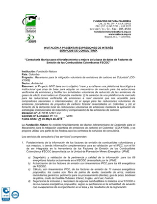 FUNDACION NATURA COLOMBIA
Cra. 21 No. 39 - 43 A.A. 55402
PBX: [57 1] 245 5700 – 245 5727
245 5687 / 91 / 92 - Fax: 285 4550
fundacionnatura@natura.org.co
www.natura.org.co
Bogotá, D.C. – Colombia.
INVITACIÓN A PRESENTAR EXPRESIONES DE INTERÉS
SERVICIOS DE CONSULTORÍA
“Consultoría técnica para el fortalecimiento y mejora de la base de datos de Factores de
Emisión de los Combustibles Colombianos FECOC”
Institución: Fundación Natura
País: Colombia
Proyecto: Mecanismo para la mitigación voluntaria de emisiones de carbono en Colombia” (CO-
X1008)
Sector: Ambiental
Resumen: el Proyecto MVC tiene como objetivo “crear y establecer una plataforma tecnológica e
institucional que sirva de base para adoptar un mecanismo de mercado para las reducciones
verificadas de emisiones y facilitar las actividades voluntarias de reducción de las emisiones de
gases de efecto invernadero en Colombia mediante: (i) la creación de una plataforma de mercado
para las reducciones verificadas de emisiones a nivel nacional que sea accesible para
compradores nacionales o internacionales; (ii) el apoyo para las reducciones voluntarias de
emisiones procedentes de proyectos de carbono forestal desarrollados en Colombia; y (iii) el
fomento de la demanda local de reducciones voluntarias de emisiones mediante la aplicación de
estrategias institucionales de reducción y compensación de las emisiones de carbono
Donación nº: ATN/FM-12891-CO
Contrato nº/ Licitación nº: FN-_____ /2015
Fecha límite: 19 de Junio de 2015
La Fundación Natura ha recibido financiamiento del Banco Interamericano de Desarrollo para el
Mecanismo para la mitigación voluntaria de emisiones de carbono en Colombia” (CO-X1008), y se
propone utilizar una parte de los fondos para los contratos de servicios de consultoría.
Los servicios de consultoría (“los servicios”) comprenden:
1. Fortalecimiento de la información de los factores de emisión de combustibles colombianos y
sus mezclas, y demás información complementaria para su validación por el IPCC, con el fin
de ser integrados en la herramienta de los Factores de Emisión de los Combustibles
Colombianos FECOC desarrollada por la Unidad de Planeación Minero Energética UPME
a) Diagnóstico y validación de la pertinencia y calidad de la información para los 69
energéticos listados actualmente en el FECOC desarrollado por la UPME.
b) Actualización de los factores de emisión con lineamientos IPCC para los 69 energéticos
del FECOC.
c) Cálculo, con lineamientos IPCC, de los factores de emisión de 11 nuevos energéticos
propuestos, los cuales son: fibra de palma de aceite, cascarilla de arroz, residuos
domiciliarios genéricos, polímeros para co-procesamiento (llantas), gas de pozo, biodiesel
de palma, crudo de Castilla-Rubiales, Etanol, Avigas, Jet-Fuel, Fuel-oil.
d) Sugerencia de inclusión o reemplazo de algunos combustibles no listados en el FECOC o
de los nuevos energéticos propuestos, según su pertinencia en la actualidad, de acuerdo
con la experiencia de la organización en el área y los resultados de la negociación.
 
