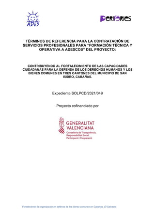 Fortaleciendo la organización en defensa de los bienes comunes en Cabañas, El Salvador.
TÉRMINOS DE REFERENCIA PARA LA CONTRATACIÓN DE
SERVICIOS PROFESIONALES PARA “FORMACIÓN TÉCNICA Y
OPERATIVA A ADESCOS” DEL PROYECTO:
CONTRIBUYENDO AL FORTALECIMIENTO DE LAS CAPACIDADES
CIUDADANAS PARA LA DEFENSA DE LOS DERECHOS HUMANOS Y LOS
BIENES COMUNES EN TRES CANTONES DEL MUNICIPIO DE SAN
ISIDRO, CABAÑAS.
Expediente SOLPCD/2021/049
Proyecto cofinanciado por
 