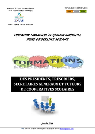 DVS - BP V 35 Abidjan – RCI Tél / Fax: 20 21 37 26 E-mail: dvsmen@gmail.com
EDUCATION FINANCIERE ET GESTION SIMPLIFIEE
D’UNE COOPERATIVE SCOLAIRE
DES PRESIDENTS, TRESORIERS,
SECRETAIRES GENERAUX ET TUTEURS
DE COOPERATIVES SCOLAIRES
janvier 2014
MINISTERE DE L’EDUCATION NATIONALE
ET DE L’ENSEIGNEMENT TECHNIQUE
DIRECTION DE LA VIE SCOLAIRE
REPUBLIQUE DE CÔTE D’IVOIRE
ANNEE SCOLAIRE 2011 - 212
Union Discipline Travail
 