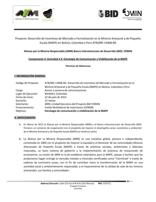 Address|Dirección: Calle 32 B Sur # 44 A 61 (San Marcos) PBX: 3324711
Envigado Antioquia
Colombia
Proyecto: Desarrollo de Incentivos de Mercado y Formalización en la Minería Artesanal y de Pequeña
Escala (MAPE) en Bolivia, Colombia y Perú ATN/ME-13468-RG
Alianza por la Minería Responsable (ARM)-Banco Interamericano de Desarrollo (BID)- FOMIN
Componente 4: Actividad 4.3: Estrategia de Comunicación y Visibilización de la MAPE
Términos de Referencia
I. INFORMACIÓN GENERAL
Código de Proyecto: ATN/ME-13468-RG Desarrollo de Incentivos de Mercado y Formalización en la
Minería Artesanal y de Pequeña Escala (MAPE) en Bolivia, Colombia y Perú
Cargo: Asesor o asesora de comunicaciones
Lugar de Ejecución: Medellín, Colombia
Fecha de Inicio: 22 de julio de 2013
Duración: 12 meses
Solicitante: ARM, Unidad Ejecutora del Proyecto BID-FOMIN
Financiamiento: Fondo Multilateral de Inversiones (FOMIN)
Objetivo: Estrategia de comunicación y visibilización de la MAPE
II. ANTECEDENTES
A. En Marzo de 2013 la Alianza por la Minería Responsable (ARM) y el Banco Interamericano de Desarrollo (BID)
firmaron un convenio de cooperación con el propósito de mejorar el desempeño social, económico y ambiental
de la Minería Artesanal y de Pequeña Escala (MAPE) en América Latina.
B. La Alianza por la Minería Responsable (ARM) es una iniciativa global, pionera e independiente,
constituida en 2004 con el propósito de mejorar la equidad y el bienestar de las comunidades Mineras
Artesanales de Pequeña Escala (MAPE) a través de prácticas sociales, ambientales y laborales
mejoradas, un buen sistema de gobierno y la implementación de prácticas de restauración de
ecosistemas. La misión de ARM es la de establecer estándares para la MAPE, apoyar y facilitar que los
productores hagan entrega al mercado metales y minerales certificados como "Fairmined" a través de
cadenas de suministro justas, con el fin de contribuir hacia la transformación de la MAPE en una
actividad social y ambientalmente responsable, y el mejoramiento de la calidad de vida de los mineros
artesanales, sus familias y comunidades.
 