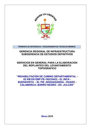 GERENCIA REGIONAL DE INFRAESTRUCTURA
SUBGERENCIA DE ESTUDIOS DEFINITIVOS
SERVICIOS EN GENERAL PARA LA ELABORACION
DEL REPLANTEO DEL LEVANTAMIENTO
TOPOGRAFICO
“REHABILITACIÓN DE CAMINO DEPARTAMENTAL -
62 KM EN EMP.PE-1N(CHAO) - EL INCA -
BUENAVISTA - EL PIE -SHAGAGANGA - HUASO -
CALAMARCA- BARRO NEGRO - DV. JULCÁN”
Marzo 2019
TÉRMINOS DE REFERENCIA Y REQUERIMIENTOS TÉCNICOS MÍNIMOS
 