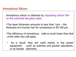 Amorphous silicon is obtained by depositing silicon film
on the substrate like glass plate.
•The layer thickness amounts to less than 1µm – the
thickness of a human hair for comparison is 50-100 µm.
•The efficiency of amorphous cells is much lower than that
of the other two cell types.
• As a result, they are used mainly in low power
equipment, such as watches and pocket calculators,
or as facade elements.
Amorphous Silicon
 