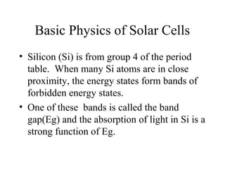 Basic Physics of Solar Cells
• Silicon (Si) is from group 4 of the period
table. When many Si atoms are in close
proximity, the energy states form bands of
forbidden energy states.
• One of these bands is called the band
gap(Eg) and the absorption of light in Si is a
strong function of Eg.
 