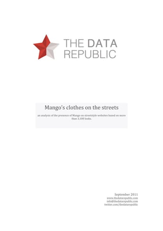   

 

 

 


          Mango’s clothes on the streets 
     an analysis of the presence of Mango on streetstyle websites based on more 
                                                   
                                   than 3,100 looks.
      




                                                                      September 2011 
                                                               www.thedatarepublic.com 
                                                               info@thedatarepublic.com 
                                                             twitter.com/thedatarepublic 
                                                                                         
 