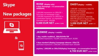 JASMINE (display + mobile)
1 day, mobile roadblock, 300x50/640x100
estimated impressions: 150,000 | estimated reach: 30,000
4 days standard (display) homepage takeover 650x170
estimated impressions: 2,000,000 | estimated reach: 650,000
anytime, 1,000,000 on 300x250(display) homepage + in-conversation banners
4,700 EUR NET (eCPM 1.5 EUR)
Skype
New packages
ROSE (display only)
4 days Homepage + In conversation
WINDOW)
2,000,000 impressions on 300x250 >
full screen on homepage 4 days
1,500,000 impressions on 300x250 in-
conversation banner on impression
Estimated reach: 650,000
6,000 EUR NET (eCPM=1.7 EUR)
&
DAISY(display + mobile)
1,000,000 impressions: 650x170
placed on homepage
500,000 impressions: 300x250 in
conversation window
500,000 impressions: 300x50&
640x100 placed on Skype mobile,
homepage + message screen
3,550 EUR NET (eCPM= 1.77
EUR)
 