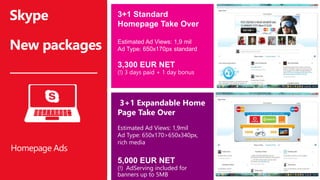 Skype
New packages
3+1 Standard
Homepage Take Over
Estimated Ad Views: 1,9 mil
Ad Type: 650x170px standard
3,300 EUR NET
(!) 3 days paid + 1 day bonus
Homepage Ads
3+1 Expandable Home
Page Take Over
Estimated Ad Views: 1,9mil
Ad Type: 650x170>650x340px,
rich media
5,000 EUR NET
(!) AdServing included for
banners up to 5MB
 