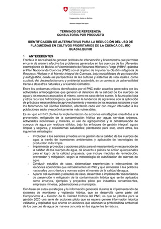 TÉRMINOS DE REFERENCIA
CONSULTORIA POR PRODUCTO
IDENTIFICACIÓN DE ALTERNATIVAS PARA LA REDUCCIÓN DEL USO DE
PLAGUICIDAS EN CULTIVOS PRIORITARIOS DE LA CUENCA DEL RÍO
GUADALQUIVIR
1 ANTECEDENTES
Frente a la necesidad de generar políticas de intervención y lineamientos que permitan
encarar de manera efectiva los problemas generados en las cuencas de las diferentes
ecorregiones de Bolivia, el Viceministerio de Recursos Hídricos y Riego (VRHR) plantea
el Plan Nacional de Cuencas (PNC) con el objetivo de Impulsar la Gestión Integrada de
Recursos Hídricos y el Manejo Integral de Cuencas, bajo modalidades de participación
y autogestión, desde las perspectivas de las culturas y sistemas de vida locales, como
sustento del desarrollo humano y ambiental sostenible, en un contexto de vulnerabilidad
frente a desastres naturales y al Cambio Climático.
Entre los problemas críticos identificados por el PNC están aquellos generados por las
actividades antropogénicas que generan el deterioro de la calidad de los cuerpos de
agua y los recursos asociados al mismo, como es caso de los suelos, la fauna piscícola
y otros recursos hidrobiológicos, que tienen la tendencia de agravarse con la aplicación
de prácticas insostenibles de aprovechamiento y manejo de los recursos naturales y con
los fenómenos del Cambio Climático, afectando cada vez con mayor intensidad a las
poblaciones social y económicamente más vulnerables.
Es así que el PNC plantea la implementación de acciones estratégicas orientadas a la
prevención, mitigación de la contaminación hídrica por aguas servidas urbanas,
actividades industriales y mineras, el uso de agroquímicos y la contaminación de
cuerpos de agua por residuos sólidos, bajo los enfoques de gestión integral, aguas
limpias y seguras, y ecosistemas saludables; planteando para esto, entre otras, las
siguientes estrategias:
- Involucrar a los sectores privados en la gestión de la calidad de los cuerpos de
agua a través de inversiones ambientales y aplicación de tecnologías de
producción más limpia.
- Implementar proyectos o acciones piloto para el mejoramiento y restauración de
la calidad de los cuerpos de agua, de acuerdo a planes de acción quinquenales
para el logro de la calidad propuesta, que incluye medidas de remediación,
prevención y mitigación, según la metodología de clasificación de cuerpos de
agua.
- Conducir estudios de caso, sistematizar experiencias e intercambios de
lecciones aprendidas que retroalimenten al PNC y que alimenten a las políticas
nacionales con criterios y normas sobre el manejo de la calidad de agua.
- A partir del inventario y estudios de caso, desarrollar e implementar mecanismos
de prevención y mitigación de la contaminación hídrica que serán aplicados
como ensayos, ejemplos y proyectos piloto por industrias contaminantes,
empresas mineras, gobernaciones y municipios.
Con base en estas estrategias y la información generada durante la implementación de
sistemas de monitoreo y vigilancia hídrica, que se desarrolla como parte del
Componente 4 – Gestión de la Calidad Hídrica del PNC, es que se plantea para la
gestión 2020 una serie de acciones piloto que se espera genere información técnica
validable y replicable que oriente en acciones que atiendan la problemática ambiental
de los cuerpos de agua de manera concreta en las siguientes temáticas:
 