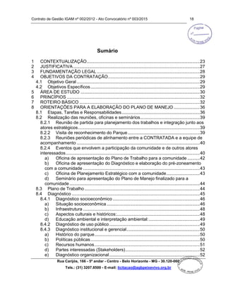 Contrato de Gestão IGAM nº 002/2012 - Ato Convocatório nº 003/2015 18
Rua Carijós, 166 - 5º andar - Centro - Belo Horizonte - MG - 30.120-060
Tels.: (31) 3207.8500 - E-mail: licitacao@agbpeixevivo.org.br
Sumário
1 CONTEXTUALIZAÇÃO...........................................................................................23
2 JUSTIFICATIVA......................................................................................................27
3 FUNDAMENTAÇÃO LEGAL...................................................................................28
4 OBJETIVOS DA CONTRATAÇÃO..........................................................................29
4.1 Objetivo Geral ...................................................................................................29
4.2 Objetivos Específicos........................................................................................29
5 ÁREA DE ESTUDO ................................................................................................30
6 PRINCÍPIOS ...........................................................................................................32
7 ROTEIRO BÁSICO .................................................................................................32
8 ORIENTAÇÕES PARA A ELABORAÇÃO DO PLANO DE MANEJO .....................36
8.1 Etapas, Tarefas e Responsabilidades...............................................................36
8.2 Realização das reuniões, oficinas e seminários................................................39
8.2.1 Reunião de partida para planejamento dos trabalhos e integração junto aos
atores estratégicos..................................................................................................39
8.2.2 Visita de reconhecimento do Parque..........................................................39
8.2.3 Reuniões periódicas de alinhamento entre a CONTRATADA e a equipe de
acompanhamento ...................................................................................................40
8.2.4 Eventos que envolvem a participação da comunidade e de outros atores
interessados............................................................................................................40
a) Oficina de apresentação do Plano de Trabalho para a comunidade ..........42
b) Oficina de apresentação do Diagnóstico e elaboração do pré-zoneamento
com a comunidade ..............................................................................................43
c) Oficina de Planejamento Estratégico com a comunidade...........................43
d) Seminário para apresentação do Plano de Manejo finalizado para a
comunidade.........................................................................................................44
8.3 Plano de Trabalho.............................................................................................44
8.4 Diagnóstico .......................................................................................................45
8.4.1 Diagnóstico socioeconômico ......................................................................46
a) Situação socioeconômica ...........................................................................46
b) Infraestrutura ..............................................................................................48
c) Aspectos culturais e históricos:...................................................................48
d) Educação ambiental e interpretação ambiental:.........................................49
8.4.2 Diagnóstico de uso público.........................................................................49
8.4.3 Diagnóstico institucional e gerencial...........................................................50
a) Histórico do parque.....................................................................................50
b) Políticas públicas........................................................................................50
c) Recursos humanos.....................................................................................51
d) Partes interessadas (Stakeholders)............................................................52
e) Diagnóstico organizacional.........................................................................52
 