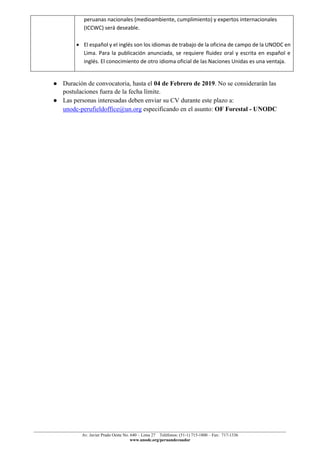 ______________________________________________________________________________________________
Av. Javier Prado Oeste No. 640 – Lima 27 Teléfonos: (51-1) 715-1800 – Fax: 717-1336
www.unodc.org/peruandecuador
peruanas nacionales (medioambiente, cumplimiento) y expertos internacionales
(ICCWC) será deseable.
• El español y el inglés son los idiomas de trabajo de la oficina de campo de la UNODC en
Lima. Para la publicación anunciada, se requiere fluidez oral y escrita en español e
inglés. El conocimiento de otro idioma oficial de las Naciones Unidas es una ventaja.
● Duración de convocatoria, hasta el 04 de Febrero de 2019. No se considerarán las
postulaciones fuera de la fecha límite.
● Las personas interesadas deben enviar su CV durante este plazo a:
unodc-perufieldoffice@un.org especificando en el asunto: OF Forestal - UNODC
 