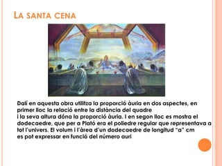 SALVADOR DALÍEn els anys 40 Dalí abandona el surrealisme, creant un nou estil anomenat “misticisme nuclear” en el qual s’uneixen religió i ciència, en aquesta nova etapa les matemàtiques tindran un paper important. L’obra de Luca Paccioli, “La Divina Proporció”, l’apassionava, però, qui realment l’ensenya a aplicar-la, és un matemàtic,  MatilaGhyka.En Estats Units va pintar la seva primera obra on va utilitzar la proporció àuria, en aquesta va utilitzar la divisó de rectangles auris i va traçar l’espiral àuria. Així sorgeix “La semi tassa volant amb annex inexpicable de 5 m de longitud“