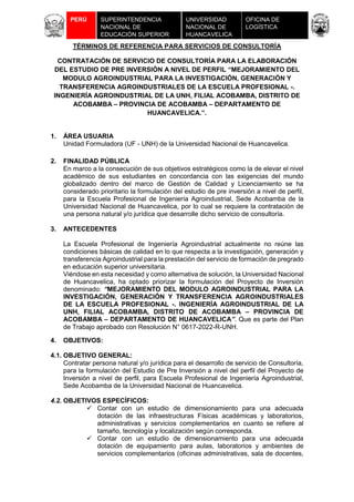 UNIVERSIDAD
NACIONAL DE
HUANCAVELICA
PERÚ SUPERINTENDENCIA
NACIONAL DE
EDUCACIÓN SUPERIOR
UNIVERSITARIA
OFICINA DE
LOGÍSTICA
TÉRMINOS DE REFERENCIA PARA SERVICIOS DE CONSULTORÍA
CONTRATACIÓN DE SERVICIO DE CONSULTORÍA PARA LA ELABORACIÓN
DEL ESTUDIO DE PRE INVERSIÓN A NIVEL DE PERFIL “MEJORAMIENTO DEL
MODULO AGROINDUSTRIAL PARA LA INVESTIGACIÓN, GENERACIÓN Y
TRANSFERENCIA AGROINDUSTRIALES DE LA ESCUELA PROFESIONAL -.
INGENIERÍA AGROINDUSTRIAL DE LA UNH, FILIAL ACOBAMBA, DISTRITO DE
ACOBAMBA – PROVINCIA DE ACOBAMBA – DEPARTAMENTO DE
HUANCAVELICA.”.
1. ÁREA USUARIA
Unidad Formuladora (UF - UNH) de la Universidad Nacional de Huancavelica.
2. FINALIDAD PÚBLICA
En marco a la consecución de sus objetivos estratégicos como la de elevar el nivel
académico de sus estudiantes en concordancia con las exigencias del mundo
globalizado dentro del marco de Gestión de Calidad y Licenciamiento se ha
considerado prioritario la formulación del estudio de pre inversión a nivel de perfil,
para la Escuela Profesional de Ingeniería Agroindustrial, Sede Acobamba de la
Universidad Nacional de Huancavelica, por lo cual se requiere la contratación de
una persona natural y/o jurídica que desarrolle dicho servicio de consultoría.
3. ANTECEDENTES
La Escuela Profesional de Ingeniería Agroindustrial actualmente no reúne las
condiciones básicas de calidad en lo que respecta a la investigación, generación y
transferencia Agroindustrial para la prestación del servicio de formación de pregrado
en educación superior universitaria.
Viéndose en esta necesidad y como alternativa de solución, la Universidad Nacional
de Huancavelica, ha optado priorizar la formulación del Proyecto de Inversión
denominado: “MEJORAMIENTO DEL MODULO AGROINDUSTRIAL PARA LA
INVESTIGACIÓN, GENERACIÓN Y TRANSFERENCIA AGROINDUSTRIALES
DE LA ESCUELA PROFESIONAL -. INGENIERÍA AGROINDUSTRIAL DE LA
UNH, FILIAL ACOBAMBA, DISTRITO DE ACOBAMBA – PROVINCIA DE
ACOBAMBA – DEPARTAMENTO DE HUANCAVELICA”. Que es parte del Plan
de Trabajo aprobado con Resolución N° 0617-2022-R-UNH.
4. OBJETIVOS:
4.1. OBJETIVO GENERAL:
Contratar persona natural y/o jurídica para el desarrollo de servicio de Consultoría,
para la formulación del Estudio de Pre Inversión a nivel del perfil del Proyecto de
Inversión a nivel de perfil, para Escuela Profesional de Ingeniería Agroindustrial,
Sede Acobamba de la Universidad Nacional de Huancavelica.
4.2. OBJETIVOS ESPECÍFICOS:
 Contar con un estudio de dimensionamiento para una adecuada
dotación de las infraestructuras Físicas académicas y laboratorios,
administrativas y servicios complementarios en cuanto se refiere al
tamaño, tecnología y localización según corresponda.
 Contar con un estudio de dimensionamiento para una adecuada
dotación de equipamiento para aulas, laboratorios y ambientes de
servicios complementarios (oficinas administrativas, sala de docentes,
 