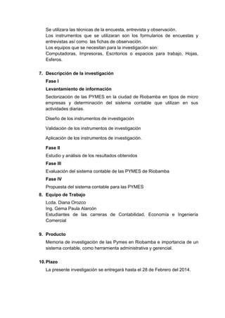 Se utilizara las técnicas de la encuesta, entrevista y observación.
Los instrumentos que se utilizaran son los formularios de encuestas y
entrevistas así como las fichas de observación.
Los equipos que se necesitan para la investigación son:
Computadoras, Impresoras, Escritorios o espacios para trabajo, Hojas,
Esferos.
7. Descripción de la investigación
Fase I
Levantamiento de información
Sectorizaciòn de las PYMES en la ciudad de Riobamba en tipos de micro
empresas y determinación del sistema contable que utilizan en sus
actividades diarias.
Diseño de los instrumentos de investigación
Validación de los instrumentos de investigación
Aplicación de los instrumentos de investigación.
Fase II
Estudio y análisis de los resultados obtenidos
Fase III
Evaluación del sistema contable de las PYMES de Riobamba
Fase IV
Propuesta del sistema contable para las PYMES
8. Equipo de Trabajo
Lcda. Diana Orozco
Ing. Gema Paula Alarcón
Estudiantes de las carreras de Contabilidad, Economía e Ingeniería
Comercial
9. Producto
Memoria de investigación de las Pymes en Riobamba e importancia de un
sistema contable, como herramienta administrativa y gerencial.
10. Plazo
La presente investigación se entregará hasta el 28 de Febrero del 2014.

 