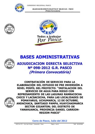 GOBIERNO REGIONAL PASCO
ADJUDICACION DIRECTA SELECTIVA Nº 098-2012 G.R. - PASCO
(Primera Convocatoria)
Edif. Est. Nº 1 – San Juan Pampa – Yanacancha - Pasco Página 1 de 64 Teléf .: 063-597060
BASES ADMINISTRATIVAS
ADJUDICACION DIRECTA SELECTIVA
Nº 098-2012 G.R. PASCO
(Primera Convocatória)
CONTRATACIÓN DE SERVICIO PARA LA
ELABORACIÓN DEL ESTUDIO DE PRE INVERSIÓN A
NIVEL PERFÍL DEL PROYECTO: “INSTALACION DEL
SERVICIO DE AGUA PARA RIEGO CON
REPRESAMIENTO DE LAS LAGUNAS RANRACOCHA
CHICO Y LACSACOCHA, PARA LAS LOCALIDADES DE
POMAYARUS, UCHUMARCA, 12 DE OCTUBRE,
ANDACHACA, SANTIAGO PAMPA, HUAYCHAOMARCA
SECTOR GIGANTON; DEL DISTRITO DE
YANAHUANCA, PROVINCIA DANIEL CARRION-
REGION PASCO”
Cerro de Pasco, Julio del 2012
 
