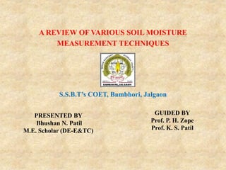 PRESENTED BY
Bhushan N. Patil
M.E. Scholar (DE-E&TC)
A REVIEW OF VARIOUS SOIL MOISTURE
MEASUREMENT TECHNIQUES
S.S.B.T’s COET, Bambhori, Jalgaon
GUIDED BY
Prof. P. H. Zope
Prof. K. S. Patil
 