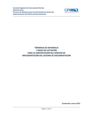 Comisión Regional de Interconexión Eléctrica
Administración
Términos de Referencia para la Contratación de Servicio de
Implementación del Sistema de Documentación
Comisión Regional de Interconexión Eléctrica
TÉRMINOS DE REFERENCIA
Y BASES DE LICITACIÓN
PARA LA CONTRATACIÓN DEL SERVICIO DE
IMPLEMENTACIÓN DEL SISTEMA DE DOCUMENTACIÓN
Guatemala, marzo 2014
Página 1 de 21
 