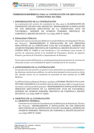 Calle Calicanto 145 – Amarilis – Huánuco
Teléfono: (062) 512124
http://www.regionhuanuco.gob.pe
TERMINOS DE REFERENCIA PARA LA CONTRATACIÓN DE SERVICIOS DE
CONSULTORIA DE OBRA
1. DENOMINACIÓN DE LA CONTRATACIÓN
La contratación del servicio de consultoría de obra para la ELABORACIÓN DE
EXPEDIENTE TÉCNICO DEL PROYECTO: “MEJORAMIENTO E INSTALACIÓN
DE LOS SERVICIOS EDUCATIVOS EN LA INSTITUCIÓN N°530 DE
YACUMARCA, DISTRITO DE APARICIO POMARES, PROVINCIA DE
YAROWILCA, REGIÓN HUANUCO” con código SNIP N° 342663.
2. FINALIDAD PÚBLICA
El presente proceso servirá para Elaborar el estudio Definitivo del Expediente Técnico
del Proyecto: “MEJORAMIENTO E INSTALACIÓN DE LOS SERVICIOS
EDUCATIVOS EN LA INSTITUCIÓN N°530 DE YACUMARCA, DISTRITO DE
APARICIO POMARES, PROVINCIA DE YAROWILCA, REGIÓN HUANUCO” CON
CODIGO SNIP N° 342663 el cual beneficiara a 411 estudiantes para acceder al
servicio de educación inicial en la localidad de Yacumarca, distrito de Aparicio
Pomares, provincia de Yarowilca y departamento de Huánuco.
Con la intervención del Proyecto se estaría garantizando la prestación de servicios de
educación inicial, con la finalidad de lograr la satisfacción de los usuarios.
3. ANTECEDENES DE LA CONTRATACIÓN
La iniciativa de este proyecto se generó con la solicitud de la comunidad educativa a
las distintas instituciones públicas, la cual ha determinado la intervención en dicha
I.E, además cuenta con la constancia de prioridad de obra emitida por la DRE
Huánuco.
La OPI del Gobierno Regional Huánuco mediante INFORME TÉCNICO N°012-2016-
OPI-GRH/ C&SAHMAT, de fecha 06 de Abril de 2016, declara viable el estudio de pre-
inversión a nivel de perfil del proyecto: “MEJORAMIENTO E INSTALACIÓN DE LOS
SERVICIOS EDUCATIVOS EN LA INSTITUCIÓN N°530 DE YACUMARCA,
DISTRITO DE APARICIO POMARES, PROVINCIA DE YAROWILCA, REGIÓN
HUANUCO” con código SNIP N° 342663.
4. OBJETIVO DE LA CONTRATACIÓN
4.1. OBJETIVO GENERAL:
Contratar los servicios de Consultoría para la Elaboración de Expediente Técnico
del Proyecto: “MEJORAMIENTO E INSTALACIÓN DE LOS SERVICIOS
EDUCATIVOS EN LA INSTITUCIÓN N°530 DE YACUMARCA, DISTRITO DE
APARICIO POMARES, PROVINCIA DE YAROWILCA, REGIÓN HUANUCO”
con código SNIP N° 342663.
 