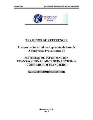 REDMICROH                 SISTEMA DE INFORMACIÓN MICROFINANCIERO




            TERMINOS DE REFERENCIA

   Proceso de Solicitud de Expresión de Interés
           A Empresas Proveedoras de

      SISTEMAS DE INFORMACIÓN
  TRANSACCIONAL MICROFINANCIEROS
       (CORE MICROFINANCIERO)

             Proceso EI/REDMICROH/001-2012




                      Honduras, C.A.
                          2012
 