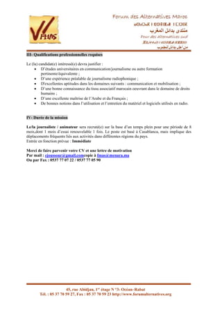 45, rue Abidjan, 1er
étage N °3- Océan–Rabat
Tél. : 05 37 70 59 27, Fax : 05 37 70 59 23 http://www.forumalternatives.org
III- Qualifications professionnelles requises
Le (la) candidat(e) intéressé(e) devra justifier :
 D’études universitaires en communication/journalisme ou autre formation
pertinente/équivalente ;
 D’une expérience préalable de journalisme radiophonique ;
 D'excellentes aptitudes dans les domaines suivants : communication et mobilisation ;
 D’une bonne connaissance du tissu associatif marocain oeuvrant dans le domaine de droits
humains ;
 D’une excellente maîtrise de l’Arabe et du Français ;
 De bonnes notions dans l’utilisation et l’entretien du matériel et logiciels utilisés en radio.
IV- Durée de la mission
Le/la journaliste / animateur sera recruté(e) sur la base d’un temps plein pour une période de 8
mois,dont 1 mois d’essai renouvelable 1 fois. Le poste est basé à Casablanca, mais implique des
déplacements fréquents liés aux activités dans différentes régions du pays.
Entrée en fonction prévue : Immédiate
Merci de faire parvenir votre CV et une lettre de motivation
Par mail : ejoussour@gmail.comcopie à fmas@menara.ma
Ou par Fax : 0537 77 07 22 / 0537 77 05 90
 