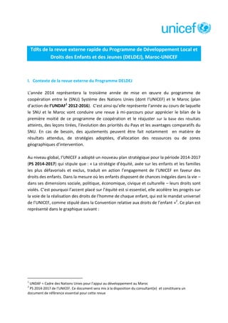 TdRs de la revue externe rapide du Programme de Développement Local et
Droits des Enfants et des Jeunes (DELDEJ), Maroc-UNICEF

I. Contexte de la revue externe du Programme DELDEJ
L’année 2014 représentera la troisième année de mise en œuvre du programme de
coopération entre le (SNU) Système des Nations Unies (dont l’UNICEF) et le Maroc (plan
d’action de l’UNDAF1 2012-2016). C’est ainsi qu’elle représente l’année au cours de laquelle
le SNU et le Maroc vont conduire une revue à mi-parcours pour apprécier le bilan de la
première moitié de ce programme de coopération et le réajuster sur la base des résultats
atteints, des leçons tirées, l’évolution des priorités du Pays et les avantages comparatifs du
SNU. En cas de besoin, des ajustements peuvent être fait notamment en matière de
résultats attendus, de stratégies adoptées, d’allocation des ressources ou de zones
géographiques d’intervention.
Au niveau global, l’UNICEF a adopté un nouveau plan stratégique pour la période 2014-2017
(PS 2014-2017) qui stipule que : « La stratégie d’équité, axée sur les enfants et les familles
les plus défavorisés et exclus, traduit en action l’engagement de l’UNICEF en faveur des
droits des enfants. Dans la mesure où les enfants disposent de chances inégales dans la vie –
dans ses dimensions sociale, politique, économique, civique et culturelle – leurs droits sont
violés. C’est pourquoi l’accent placé sur l’équité est si essentiel, elle accélère les progrès sur
la voie de la réalisation des droits de l’homme de chaque enfant, qui est le mandat universel
de l’UNICEF, comme stipulé dans la Convention relative aux droits de l’enfant »2. Ce plan est
représenté dans le graphique suivant :

1

UNDAF = Cadre des Nations Unies pour l’appui au développement au Maroc
PS 2014-2017 de l’UNICEF. Ce document sera mis à la disposition du consultant(e) et constituera un
document de référence essential pour cette revue
2

 