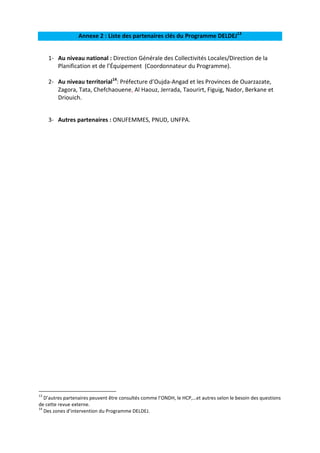 Annexe 2 : Liste des partenaires clés du Programme DELDEJ13
1- Au niveau national : Direction Générale des Collectivités Locales/Direction de la
Planification et de l’Équipement (Coordonnateur du Programme).
2- Au niveau territorial14: Préfecture d’Oujda-Angad et les Provinces de Ouarzazate,
Zagora, Tata, Chefchaouene, Al Haouz, Jerrada, Taourirt, Figuig, Nador, Berkane et
Driouich.
3- Autres partenaires : ONUFEMMES, PNUD, UNFPA.

13

D’autres partenaires peuvent être consultés comme l’ONDH, le HCP,…et autres selon le besoin des questions
de cette revue externe.
14
Des zones d’intervention du Programme DELDEJ.

 