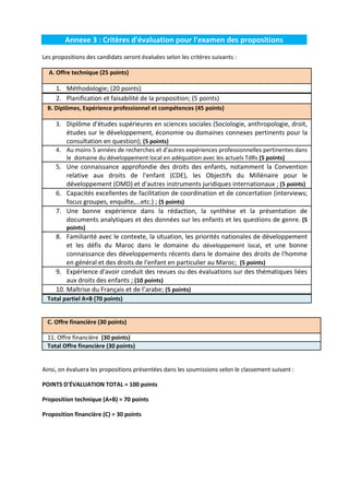 Annexe 3 : Critères d'évaluation pour l'examen des propositions
Les propositions des candidats seront évaluées selon les critères suivants :
A. Offre technique (25 points)

1. Méthodologie; (20 points)
2. Planification et faisabilité de la proposition; (5 points)
B. Diplômes, Expérience professionnel et compétences (45 points)
3. Diplôme d'études supérieures en sciences sociales (Sociologie, anthropologie, droit,

études sur le développement, économie ou domaines connexes pertinents pour la
consultation en question); (5 points)
4. Au moins 5 années de recherches et d'autres expériences professionnelles pertinentes dans
le domaine du développement local en adéquation avec les actuels TdRs (5 points)

5. Une connaissance approfondie des droits des enfants, notamment la Convention
relative aux droits de l'enfant (CDE), les Objectifs du Millénaire pour le
développement (OMD) et d'autres instruments juridiques internationaux ; (5 points)
6. Capacités excellentes de facilitation de coordination et de concertation (interviews;
focus groupes, enquête,...etc.) ; (5 points)
7. Une bonne expérience dans la rédaction, la synthèse et la présentation de
documents analytiques et des données sur les enfants et les questions de genre. (5
points)

8. Familiarité avec le contexte, la situation, les priorités nationales de développement
et les défis du Maroc dans le domaine du développement local, et une bonne
connaissance des développements récents dans le domaine des droits de l'homme
en général et des droits de l'enfant en particulier au Maroc; (5 points)
9. Expérience d'avoir conduit des revues ou des évaluations sur des thématiques liées
aux droits des enfants ; (10 points)
10. Maîtrise du Français et de l’arabe; (5 points)
Total partiel A+B (70 points)

C. Offre financière (30 points)
11. Offre financière (30 points)
Total Offre financière (30 points)

Ainsi, on évaluera les propositions présentées dans les soumissions selon le classement suivant :
POINTS D'ÉVALUATION TOTAL = 100 points
Proposition technique (A+B) = 70 points
Proposition financière (C) = 30 points

 