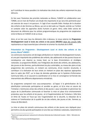 qu’il contribue le mieux possible à la réalisation des droits des enfants notamment les plus
démunis.
En lien avec l’évolution des priorités nationales au Maroc, l’UNICEF en collaboration avec
l’ONDE, est en train de finaliser une étude très importante et qui sera très pertinente pour
cet exercice de revue à mi-parcours. Il s’agit d’une nouvelle SitAn: Analyse de la situation
des enfants et des femmes au Maroc, qui est se doit axée sur l’équité, centrée sur l’enfant
et conduite selon les approches droits humains et genre. Ainsi, cette SitAn servira de
document de référence pour les actions programmatiques du programme de coopération
entre le Maroc et l’UNICEF et de sa revue.
Ainsi, et en lien avec tous les éléments cités ci-dessous, la revue externe du Programme
Développement Local et droits des enfants et des jeunes (DELDEJ) objet des actuels TdRs
représentera un input essentiel pour alimenter et orienter les résultats de la RMP.
Présentation du Programme : Développement Local et droits des enfants et des
jeunes, Maroc4-UNICEF :
Les communes marocaines ont de larges attributions en matière de développement humain,
et une part importante des problèmes des enfants, des adolescents et des jeunes trouve en
conséquence une réponse au niveau local, sur la base d’orientations et stratégies
nationales. Le programme DELDEJ, vise l’intégration des droits des enfants, des adolescents,
des jeunes et des femmes, particulièrement les plus vulnérables, au niveau des plans et des
programmes des communes, en incitant ces communes, d’une manière structurée, à
contribuer à la réalisation de leurs droits en mettant en place des réponses appropriées
dans le cadre des PCD5, sur la base de données générées par le Système d’information
Communal (SIC), et en assurant la coordination et la mise en convergence territoriale des
interventions des différents départements ministériels.
Ce programme comprend trois sous-composantes : a) l’appui à la généralisation de la
planification communale participative et sensible au genre; et b) la mise en œuvre de
l’initiative « Communes amies des enfants et des jeunes » pour consolider et pérenniser les
acquis de la planification communale et favoriser la mise en place d’un environnement
protecteur pour les enfants et les jeunes ; et c) l’expérimentation de l’initiative « Ville Sûre
et Amie de Toutes et Tous» qui vise l’augmentation de la sécurité, la réduction de la
violence et l’amélioration de la qualité de vie des enfants, des jeunes et des femmes au
niveau de Marrakech.
La mise en place de conseils communaux des enfants et des jeunes sera répliquée pour
permettre une plus grande participation et sera liée aux initiatives nationales, notamment le
4

Dont le principal partenaire national est la Direction Générale des Collectivité Locales – DGCL – Ministère de
l’Intérieur.
5
PCD : Plans communaux de Développement

 
