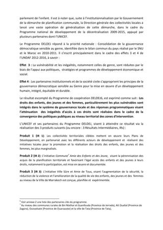 parlement de l’enfant. Il est à noter que, suite à l’institutionnalisation par le Gouvernement
de la démarche de planification communale, la Direction générale des collectivités locales a
lancé une vaste opération de généralisation de cette démarche, dans le cadre du
Programme national de développement de la décentralisation 2009-2015, appuyé par
plusieurs partenaires dont l’UNICEF.
Le Programme DELDEJ répond à la priorité nationale : Consolidation de la gouvernance
démocratique sensible au genre, identifiée dans le bilan commun du pays réalisé par le SNU
et le Maroc en 2010-2011. Il s’inscrit principalement dans le cadre des effets 3 et 4 de
l’UNDAF 2012-2016, à savoir :
Effet 3 : La vulnérabilité et les inégalités, notamment celles de genre, sont réduites par le
biais de l’appui aux politiques, stratégies et programmes de développement économique et
social.
Effet 4 : Les partenaires institutionnels et de la société civile s’approprient les principes de la
gouvernance démocratique sensible au Genre pour la mise en œuvre d’un développement
humain, intégré, équitable et durable.
Le résultat escompté du Programme de coopération DELDEJ6, est exprimé comme suit : Les
droits des enfants, des jeunes et des femmes, particulièrement les plus vulnérables sont
intégrés dans le système de gouvernance locale et des réponses programmatiques visant
l’atténuation des inégalités d’accès à ces droits sont réalisées dans le cadre de la
convergence des politiques publiques au niveau territorial des zones d’intervention.
L’UNICEF et ses partenaires du Programme DELDEJ, visent à atteindre ce résultat via la
réalisation des 3 produits suivants (ou encore : 3 Résultats Intermédiaires, IRs) :
Produit 1 (IR 1): Les collectivités territoriales ciblées mettent en œuvre leurs Plans de
Développement, en partenariat avec les différents acteurs de développement et réalisent des
initiatives locales pour la promotion et la réalisation des droits des enfants, des jeunes et des
femmes, les plus marginalisés.

Produit 2 (IR 2): L’initiative Commune7 Amie des Enfants et des Jeune, visant la pérennisation des
acquis de la planification territoriale et favorisant l’égal accès des enfants et des jeunes à leurs
droits, notamment la participation, est mise en œuvre et documentée.

Produit 3 (IR 3): L’initiative Ville Sûre et Amie de Tous, visant l’augmentation de la sécurité, la
réduction de la violence et l’amélioration de la qualité de vie des enfants, des jeunes et des femmes
au niveau de la Ville de Marrakech est conçue, planifiée et expérimentée.

6

Voir annexe 2 une liste des partenaires clés du programme.
Au niveau des communes rurales de Bni Mathar et Guenfouda (Province de Jerrada), Aït Ouallal (Province de
Zagora), Ouisselsate (Province de Ouarzazate) et la ville de Tata (Province de Tata),
7

 
