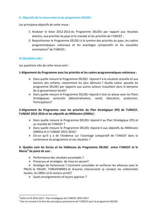 II. Objectifs de la revue externe du programme DELDEJ
Les principaux objectifs de cette revue :
1- Analyser le bilan 2012-2013 du Programme DELDEJ par rapport aux résultats
atteints, aux priorités du pays et le mandat et les priorités de l’UNICEF ;
2- Repositionner le Programme DELDEJ à la lumière des priorités du pays, les cadres
programmatiques nationaux et les avantages comparatifs et les nouvelles
orientations8 de l’UNICEF;
III. Questions clés :
Les questions clés de cette revue sont :
1-Alignement du Programme avec les priorités et les cadres programmatiques nationaux :
 Dans quelle mesure le Programme DELDEJ répond-il à la situation actuelle et aux
besoins des enfants, notamment les plus démunis ? Quelle valeur ajoutée du
programme DELDEJ par rapports aux autres acteurs travaillant dans le domaine
de la gouvernance locale?
 Dans quelle mesure le Programme DELDEJ répond-il /est en phase avec les Plans
Stratégiques sectoriels (décentralisation, santé, éducation, protection,
Participation)?
2-Alignement du Programme avec les priorités du Plan Stratégique (PS) de l’UNICEF,
l’UNDAF 2012-2016 et les objectifs du Millénaire (OMDs) :
 Dans quelle mesure le Programme DELDEJ répond-il au Plan Stratégique (PS) et
au mandat de l’UNICEF ?
 Dans quelle mesure le Programme DELDEJ répond-il aux objectifs du Millénaire
(OMDs) et à l’UNDAF 2012-2016?
 Est-ce qu’il y a de l’évidence sur l’avantage comparatif de l’UNICEF dans la
contenance du programme et ses résultats ?
3- Quelles sont les forces et les faiblesses du Programme DELDEJ entre l’UNICEF et le
Maroc9 de point de vue :
 Performance des résultats escomptés ?
 Processus et stratégies de mise en œuvre?
 Stratégie de Partenariat ? Comment consolider et renforcer les alliances avec le
PNUD, le FNUAP, l’ONUFEMMES et d’autres intervenants (y compris les collectivités
locales, les ONGs et le secteur privé)?
 Quels enseignements et leçons apprises ?

8
9

Selon le PS 2014-2017 : Plan stratégique de l’UNICEF 2014-2017
Voir en annexe 2 la liste des principaux partenaires de l’UNICEF pour le programme DELDEJ

 