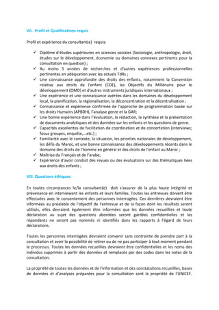VII. Profil et Qualifications requis
Profil et expérience du consultant(e) requis:
 Diplôme d'études supérieures en sciences sociales (Sociologie, anthropologie, droit,
études sur le développement, économie ou domaines connexes pertinents pour la
consultation en question) ;
 Au moins 5 années de recherches et d'autres expériences professionnelles
pertinentes en adéquation avec les actuels TdRs ;
 Une connaissance approfondie des droits des enfants, notamment la Convention
relative aux droits de l'enfant (CDE), les Objectifs du Millénaire pour le
développement (OMD) et d'autres instruments juridiques internationaux ;
 Une expérience et une connaissance avérées dans les domaines du développement
local, la planification, la régionalisation, la déconcentration et la décentralisation ;
 Connaissance et expérience confirmée de l'approche de programmation basée sur
les droits Humains (APBDH), l’analyse genre et la GAR;
 Une bonne expérience dans l’évaluation, la rédaction, la synthèse et la présentation
de documents analytiques et des données sur les enfants et les questions de genre.
 Capacités excellentes de facilitation de coordination et de concertation (interviews;
focus groupes, enquête,...etc.) ;
 Familiarité avec le contexte, la situation, les priorités nationales de développement,
les défis du Maroc, et une bonne connaissance des développements récents dans le
domaine des droits de l'homme en général et des droits de l'enfant au Maroc ;
 Maîtrise du Français et de l’arabe;
 Expérience d'avoir conduit des revues ou des évaluations sur des thématiques liées
aux droits des enfants ;
VIII. Questions éthiques:
En toutes circonstances le/la consultant(e) doit s'assurer de la plus haute intégrité et
prévenance en interviewant les enfants et leurs familles. Toutes les entrevues doivent être
effectuées avec le consentement des personnes interrogées. Ces dernières devraient être
informées au préalable de l'objectif de l'entrevue et de la façon dont les résultats seront
utilisés, elles devraient également être informées que les données recueillies et toute
déclaration au sujet des questions abordées seront gardées confidentielles et les
répondants ne seront pas nommés ni identifiés dans les rapports à l'égard de leurs
déclarations.
Toutes les personnes interrogées devraient convenir sans contrainte de prendre part à la
consultation et avoir la possibilité de retirer ou de ne pas participer à tout moment pendant
le processus. Toutes les données recueillies devraient être confidentielles et les noms des
individus supprimés à partir des données et remplacés par des codes dans les notes de la
consultation.
La propriété de toutes les données et de l'information et des constatations recueillies, bases
de données et d’analyses préparées pour la consultation sont la propriété de l'UNICEF.

 