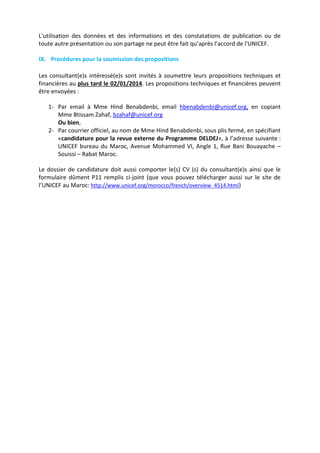 L'utilisation des données et des informations et des constatations de publication ou de
toute autre présentation ou son partage ne peut être fait qu’après l’accord de l'UNICEF.
IX. Procédures pour la soumission des propositions
Les consultant(e)s intéressé(e)s sont invités à soumettre leurs propositions techniques et
financières au plus tard le 02/01/2014. Les propositions techniques et financières peuvent
être envoyées :
1- Par email à Mme Hind Benabdenbi, email hbenabdenbi@unicef.org, en copiant
Mme Btissam Zahaf, bzahaf@unicef.org
Ou bien,
2- Par courrier officiel, au nom de Mme Hind Benabdenbi, sous plis fermé, en spécifiant
«candidature pour la revue externe du Programme DELDEJ», à l’adresse suivante :
UNICEF bureau du Maroc, Avenue Mohammed VI, Angle 1, Rue Bani Bouayache –
Souissi – Rabat Maroc.
Le dossier de candidature doit aussi comporter le(s) CV (s) du consultant(e)s ainsi que le
formulaire dûment P11 remplis ci-joint (que vous pouvez télécharger aussi sur le site de
l’UNICEF au Maroc: http://www.unicef.org/morocco/french/overview_4514.html)

 