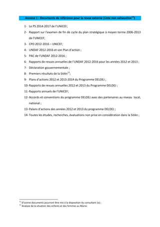 Annexe 1 : Documents de référence pour la revue externe (Liste non exhaustive11)
1- Le PS 2014-2017 de l’UNICEF;
2- Rapport sur l’examen de fin de cycle du plan stratégique à moyen terme 2006-2013
de l’UNICEF;
3- CPD 2012-2016 – UNICEF;
4- UNDAF 2012-2016 et son Plan d’action ;
5- PAC de l’UNDAF 2012-2016 ;
6- Rapports de revues annuelles de l’UNDAF 2012-2016 pour les années 2012 et 2013 ;
7- Déclaration gouvernementale ;
8- Premiers résultats de la SitAn12;
9- Plans d’actions 2012 et 2013-2014 du Programme DELDEJ ;
10- Rapports de revues annuelles 2012 et 2013 du Programme DELDEJ ;
11- Rapports annuels de l’UNICEF;
12- Accords et conventions du programme DELDEJ avec des partenaires au niveau local,
national ;
13- Palans d’actions des années 2012 et 2013 du programme DELDEJ ;
14- Toutes les études, recherches, évaluations non prise en considération dans la SitAn ;

11
12

D’autres documents pourront être mis à la disposition du consultant (e) ;
Analyse de la situation des enfants et des femmes au Maroc

 
