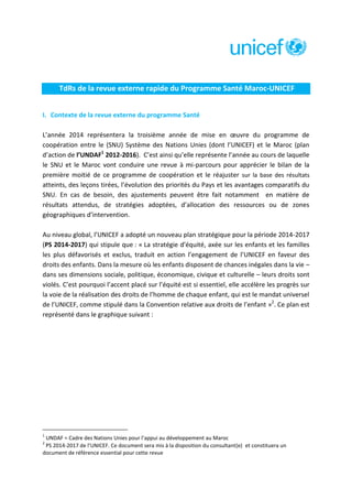 TdRs de la revue externe rapide du Programme Santé Maroc-UNICEF
I. Contexte de la revue externe du programme Santé
L’année 2014 représentera la troisième année de mise en œuvre du programme de
coopération entre le (SNU) Système des Nations Unies (dont l’UNICEF) et le Maroc (plan
d’action de l’UNDAF1 2012-2016). C’est ainsi qu’elle représente l’année au cours de laquelle
le SNU et le Maroc vont conduire une revue à mi-parcours pour apprécier le bilan de la
première moitié de ce programme de coopération et le réajuster sur la base des résultats
atteints, des leçons tirées, l’évolution des priorités du Pays et les avantages comparatifs du
SNU. En cas de besoin, des ajustements peuvent être fait notamment en matière de
résultats attendus, de stratégies adoptées, d’allocation des ressources ou de zones
géographiques d’intervention.
Au niveau global, l’UNICEF a adopté un nouveau plan stratégique pour la période 2014-2017
(PS 2014-2017) qui stipule que : « La stratégie d’équité, axée sur les enfants et les familles
les plus défavorisés et exclus, traduit en action l’engagement de l’UNICEF en faveur des
droits des enfants. Dans la mesure où les enfants disposent de chances inégales dans la vie –
dans ses dimensions sociale, politique, économique, civique et culturelle – leurs droits sont
violés. C’est pourquoi l’accent placé sur l’équité est si essentiel, elle accélère les progrès sur
la voie de la réalisation des droits de l’homme de chaque enfant, qui est le mandat universel
de l’UNICEF, comme stipulé dans la Convention relative aux droits de l’enfant »2. Ce plan est
représenté dans le graphique suivant :

1

UNDAF = Cadre des Nations Unies pour l’appui au développement au Maroc
PS 2014-2017 de l’UNICEF. Ce document sera mis à la disposition du consultant(e) et constituera un
document de référence essential pour cette revue
2

 