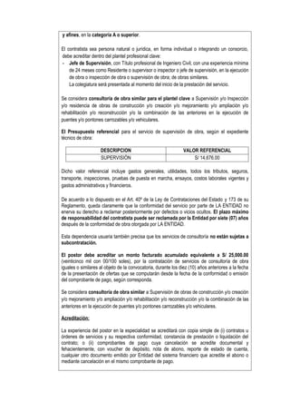 y afines, en la categoría A o superior.
El contratista sea persona natural o jurídica, en forma individual o integrando un consorcio,
debe acreditar dentro del plantel profesional clave:
- Jefe de Supervisión, con Título profesional de Ingeniero Civil, con una experiencia mínima
de 24 meses como Residente o supervisor o inspector o jefe de supervisión, en la ejecución
de obra o inspección de obra o supervisión de obra; de obras similares.
La colegiatura será presentada al momento del inicio de la prestación del servicio.
Se considera consultoría de obra similar para el plantel clave a Supervisión y/o Inspección
y/o residencia de obras de construcción y/o creación y/o mejoramiento y/o ampliación y/o
rehabilitación y/o reconstrucción y/o la combinación de las anteriores en la ejecución de
puentes y/o pontones carrozables y/o vehiculares.
El Presupuesto referencial para el servicio de supervisión de obra, según el expediente
técnico de obra:
DESCRIPCION VALOR REFERENCIAL
SUPERVISIÓN S/ 14,676.00
Dicho valor referencial incluye gastos generales, utilidades, todos los tributos, seguros,
transporte, inspecciones, pruebas de puesta en marcha, ensayos, costos laborales vigentes y
gastos administrativos y financieros.
De acuerdo a lo dispuesto en el Art. 40º de la Ley de Contrataciones del Estado y 173 de su
Reglamento, queda claramente que la conformidad del servicio por parte de LA ENTIDAD no
enerva su derecho a reclamar posteriormente por defectos o vicios ocultos. El plazo máximo
de responsabilidad del contratista puede ser reclamada por la Entidad por siete (07) años
después de la conformidad de obra otorgada por LA ENTIDAD.
Esta dependencia usuaria también precisa que los servicios de consultoría no están sujetas a
subcontratación.
El postor debe acreditar un monto facturado acumulado equivalente a S/ 25,000.00
(veinticinco mil con 00/100 soles), por la contratación de servicios de consultoría de obra
iguales o similares al objeto de la convocatoria, durante los diez (10) años anteriores a la fecha
de la presentación de ofertas que se computarán desde la fecha de la conformidad o emisión
del comprobante de pago, según corresponda.
Se considera consultoría de obra similar a Supervisión de obras de construcción y/o creación
y/o mejoramiento y/o ampliación y/o rehabilitación y/o reconstrucción y/o la combinación de las
anteriores en la ejecución de puentes y/o pontones carrozables y/o vehiculares.
Acreditación:
La experiencia del postor en la especialidad se acreditará con copia simple de (i) contratos u
órdenes de servicios y su respectiva conformidad, constancia de prestación o liquidación del
contrato; o (ii) comprobantes de pago cuya cancelación se acredite documental y
fehacientemente, con voucher de depósito, nota de abono, reporte de estado de cuenta,
cualquier otro documento emitido por Entidad del sistema financiero que acredite el abono o
mediante cancelación en el mismo comprobante de pago.
 