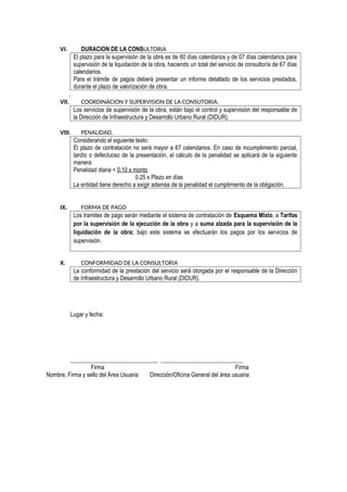VI. DURACION DE LA CONSULTORIA
El plazo para la supervisión de la obra es de 60 días calendarios y de 07 días calendarios para
supervisión de la liquidación de la obra, haciendo un total del servicio de consultoría de 67 días
calendarios.
Para el trámite de pagos deberá presentar un informe detallado de los servicios prestados,
durante el plazo de valorización de obra.
.
VII. COORDINACION Y SUPERVISION DE LA CONSUTORIA.
Los servicios de supervisión de la obra, están bajo el control y supervisión del responsable de
la Dirección de Infraestructura y Desarrollo Urbano Rural (DIDUR).
VIII. PENALIDAD.
Considerando el siguiente texto:
El plazo de contratación no será mayor a 67 calendarios. En caso de incumplimiento parcial,
tardío o defectuoso de la presentación, el cálculo de la penalidad se aplicará de la siguiente
manera:
Penalidad diaria = 0.10 x monto
0.25 x Plazo en días
La entidad tiene derecho a exigir además de la penalidad el cumplimiento de la obligación.
IX. FORMA DE PAGO
Los tramites de pago serán mediante el sistema de contratación de Esquema Mixto, a Tarifas
por la supervisión de la ejecución de la obra y a suma alzada para la supervisión de la
liquidación de la obra; bajo este sistema se efectuarán los pagos por los servicios de
supervisión.
X. CONFORMIDAD DE LA CONSULTORIA
La conformidad de la prestación del servicio será otorgada por el responsable de la Dirección
de Infraestructura y Desarrollo Urbano Rural (DIDUR).
Lugar y fecha:
______________________________ ____________________________
Firma Firma
Nombre, Firma y sello del Área Usuaria Dirección/Oficina General del área usuaria
 