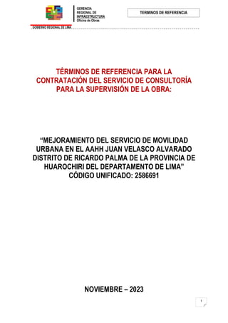 GERENCIA
REGIONAL DE
INFRAESTRUCTURA
Oficina de Obras
GOBIERNO REGIONAL DE LIMA
TERMINOS DE REFERENCIA
1
TÉRMINOS DE REFERENCIA PARA LA
CONTRATACIÓN DEL SERVICIO DE CONSULTORÍA
PARA LA SUPERVISIÓN DE LA OBRA:
“MEJORAMIENTO DEL SERVICIO DE MOVILIDAD
URBANA EN EL AAHH JUAN VELASCO ALVARADO
DISTRITO DE RICARDO PALMA DE LA PROVINCIA DE
HUAROCHIRI DEL DEPARTAMENTO DE LIMA”
CÓDIGO UNIFICADO: 2586691
NOVIEMBRE – 2023
 