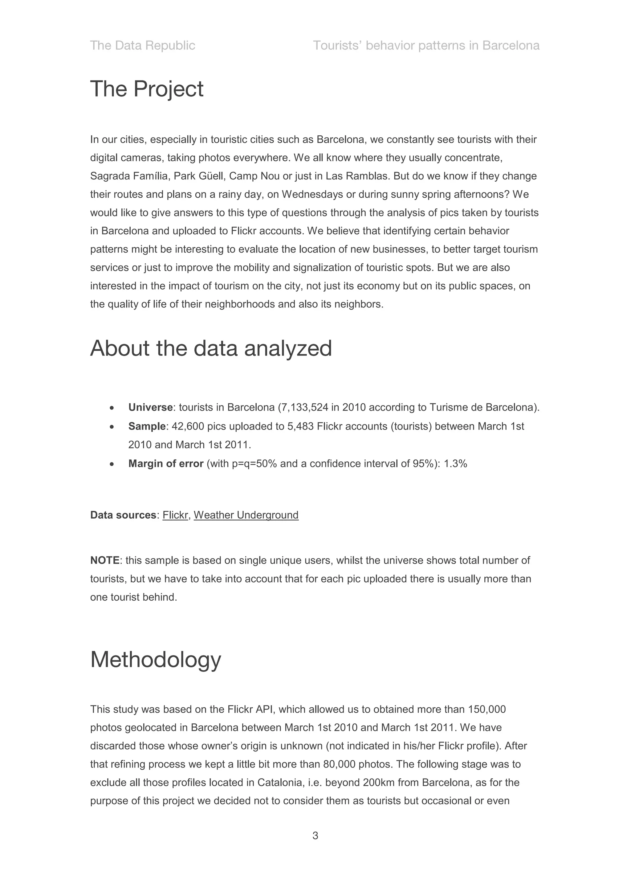 In our cities, especially in touristic cities such as Barcelona, we constantly see tourists with their
digital cameras, taking photos everywhere. We all know where they usually concentrate,
Sagrada Família, Park Güell, Camp Nou or just in Las Ramblas. But do we know if they change
their routes and plans on a rainy day, on Wednesdays or during sunny spring afternoons? We
would like to give answers to this type of questions through the analysis of pics taken by tourists
in Barcelona and uploaded to Flickr accounts. We believe that identifying certain behavior
patterns might be interesting to evaluate the location of new businesses, to better target tourism
services or just to improve the mobility and signalization of touristic spots. But we are also
interested in the impact of tourism on the city, not just its economy but on its public spaces, on
the quality of life of their neighborhoods and also its neighbors.




       Universe: tourists in Barcelona (7,133,524 in 2010 according to Turisme de Barcelona).
       Sample: 42,600 pics uploaded to 5,483 Flickr accounts (tourists) between March 1st
        2010 and March 1st 2011.
       Margin of error (with p=q=50% and a confidence interval of 95%): 1.3%



Data sources: Flickr, Weather Underground



NOTE: this sample is based on single unique users, whilst the universe shows total number of
tourists, but we have to take into account that for each pic uploaded there is usually more than
one tourist behind.




This study was based on the Flickr API, which allowed us to obtained more than 150,000
photos geolocated in Barcelona between March 1st 2010 and March 1st 2011. We have
discarded those whose owner’s origin is unknown (not indicated in his/her Flickr profile). After
that refining process we kept a little bit more than 80,000 photos. The following stage was to
exclude all those profiles located in Catalonia, i.e. beyond 200km from Barcelona, as for the
purpose of this project we decided not to consider them as tourists but occasional or even
 