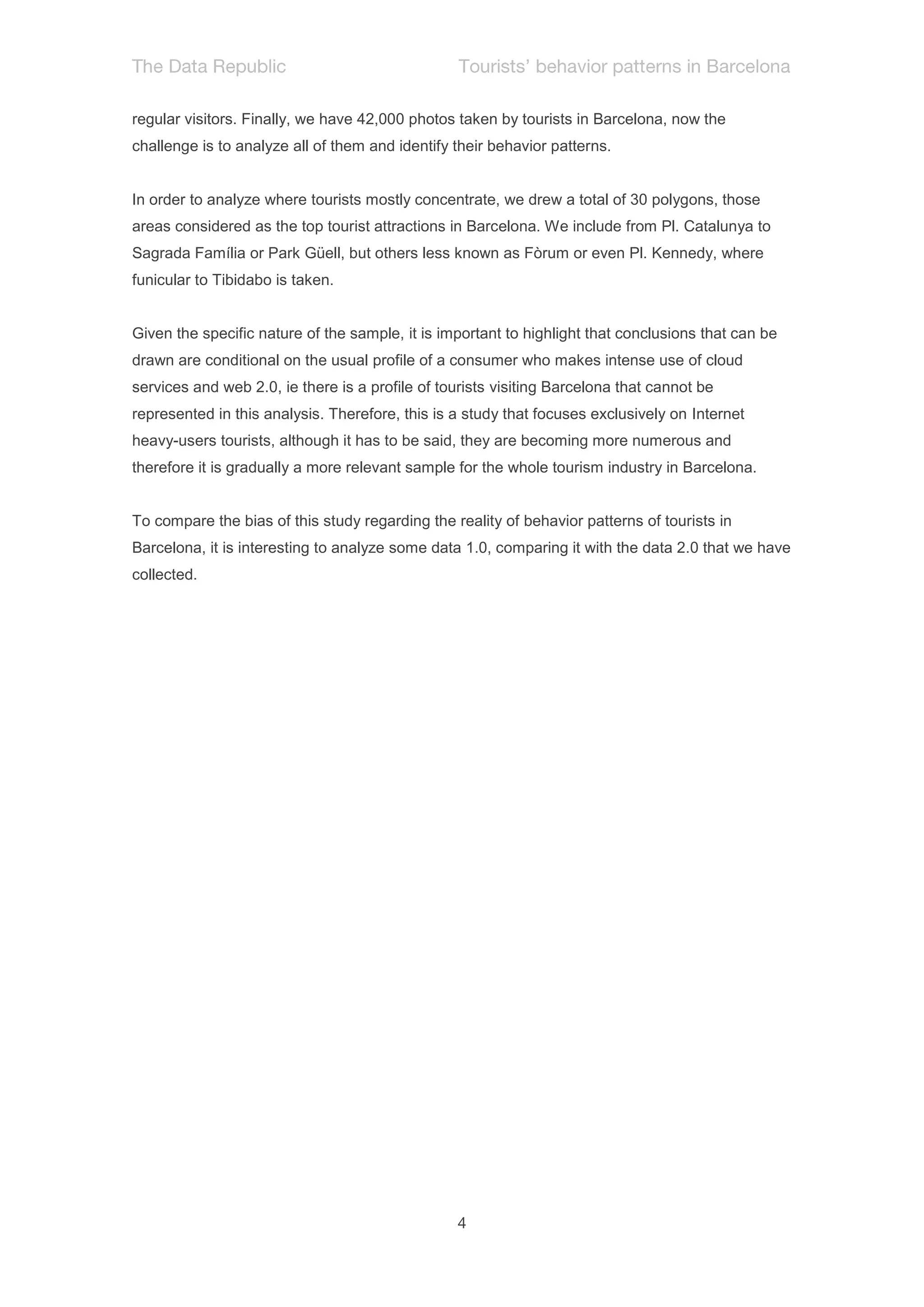 regular visitors. Finally, we have 42,000 photos taken by tourists in Barcelona, now the
challenge is to analyze all of them and identify their behavior patterns.


In order to analyze where tourists mostly concentrate, we drew a total of 30 polygons, those
areas considered as the top tourist attractions in Barcelona. We include from Pl. Catalunya to
Sagrada Família or Park Güell, but others less known as Fòrum or even Pl. Kennedy, where
funicular to Tibidabo is taken.


Given the specific nature of the sample, it is important to highlight that conclusions that can be
drawn are conditional on the usual profile of a consumer who makes intense use of cloud
services and web 2.0, ie there is a profile of tourists visiting Barcelona that cannot be
represented in this analysis. Therefore, this is a study that focuses exclusively on Internet
heavy-users tourists, although it has to be said, they are becoming more numerous and
therefore it is gradually a more relevant sample for the whole tourism industry in Barcelona.


To compare the bias of this study regarding the reality of behavior patterns of tourists in
Barcelona, it is interesting to analyze some data 1.0, comparing it with the data 2.0 that we have
collected.
 