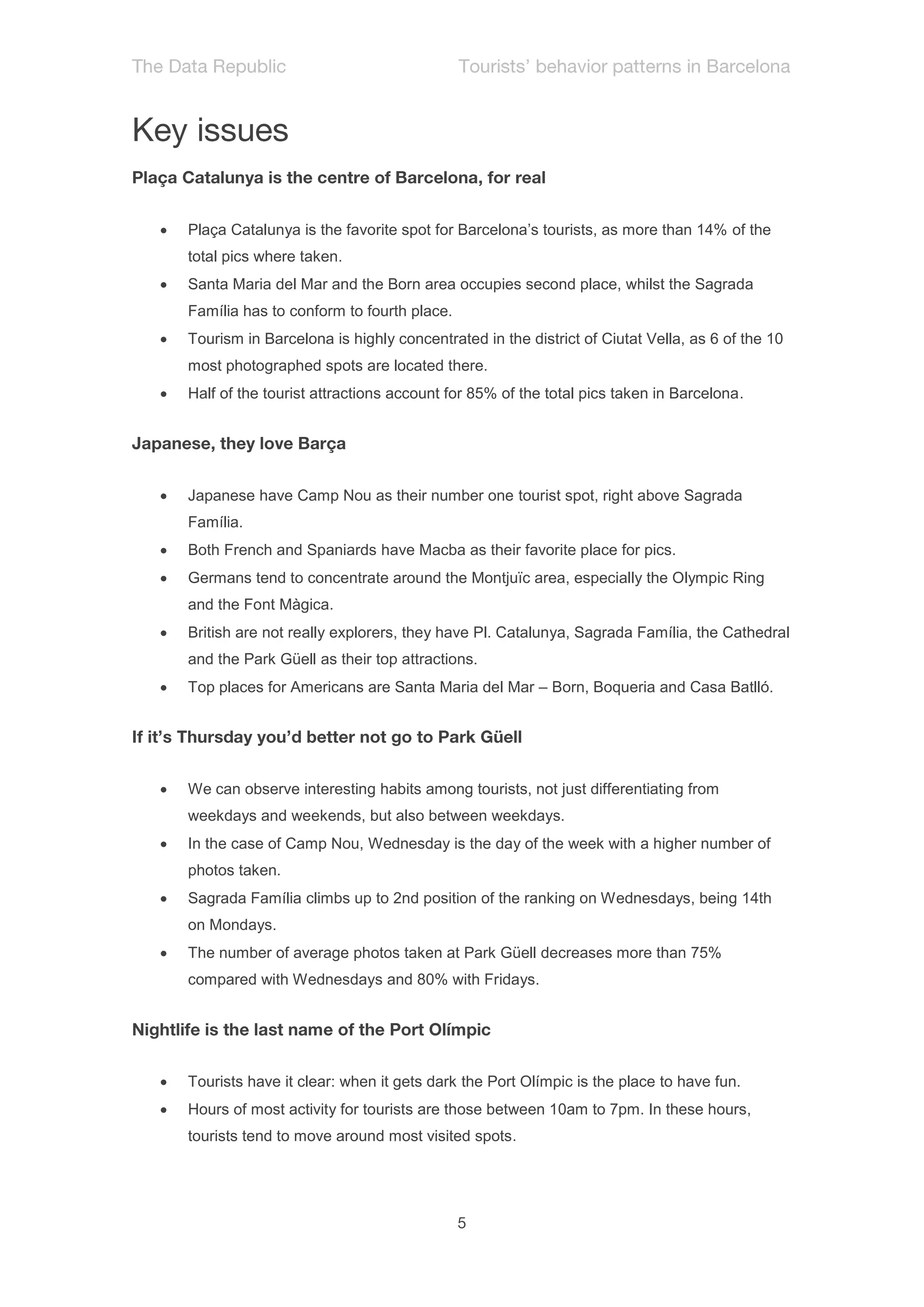    Plaça Catalunya is the favorite spot for Barcelona’s tourists, as more than 14% of the
    total pics where taken.
   Santa Maria del Mar and the Born area occupies second place, whilst the Sagrada
    Família has to conform to fourth place.
   Tourism in Barcelona is highly concentrated in the district of Ciutat Vella, as 6 of the 10
    most photographed spots are located there.
   Half of the tourist attractions account for 85% of the total pics taken in Barcelona.




   Japanese have Camp Nou as their number one tourist spot, right above Sagrada
    Família.
   Both French and Spaniards have Macba as their favorite place for pics.
   Germans tend to concentrate around the Montjuïc area, especially the Olympic Ring
    and the Font Màgica.
   British are not really explorers, they have Pl. Catalunya, Sagrada Família, the Cathedral
    and the Park Güell as their top attractions.
   Top places for Americans are Santa Maria del Mar – Born, Boqueria and Casa Batlló.




   We can observe interesting habits among tourists, not just differentiating from
    weekdays and weekends, but also between weekdays.
   In the case of Camp Nou, Wednesday is the day of the week with a higher number of
    photos taken.
   Sagrada Família climbs up to 2nd position of the ranking on Wednesdays, being 14th
    on Mondays.
   The number of average photos taken at Park Güell decreases more than 75%
    compared with Wednesdays and 80% with Fridays.




   Tourists have it clear: when it gets dark the Port Olímpic is the place to have fun.
   Hours of most activity for tourists are those between 10am to 7pm. In these hours,
    tourists tend to move around most visited spots.
 