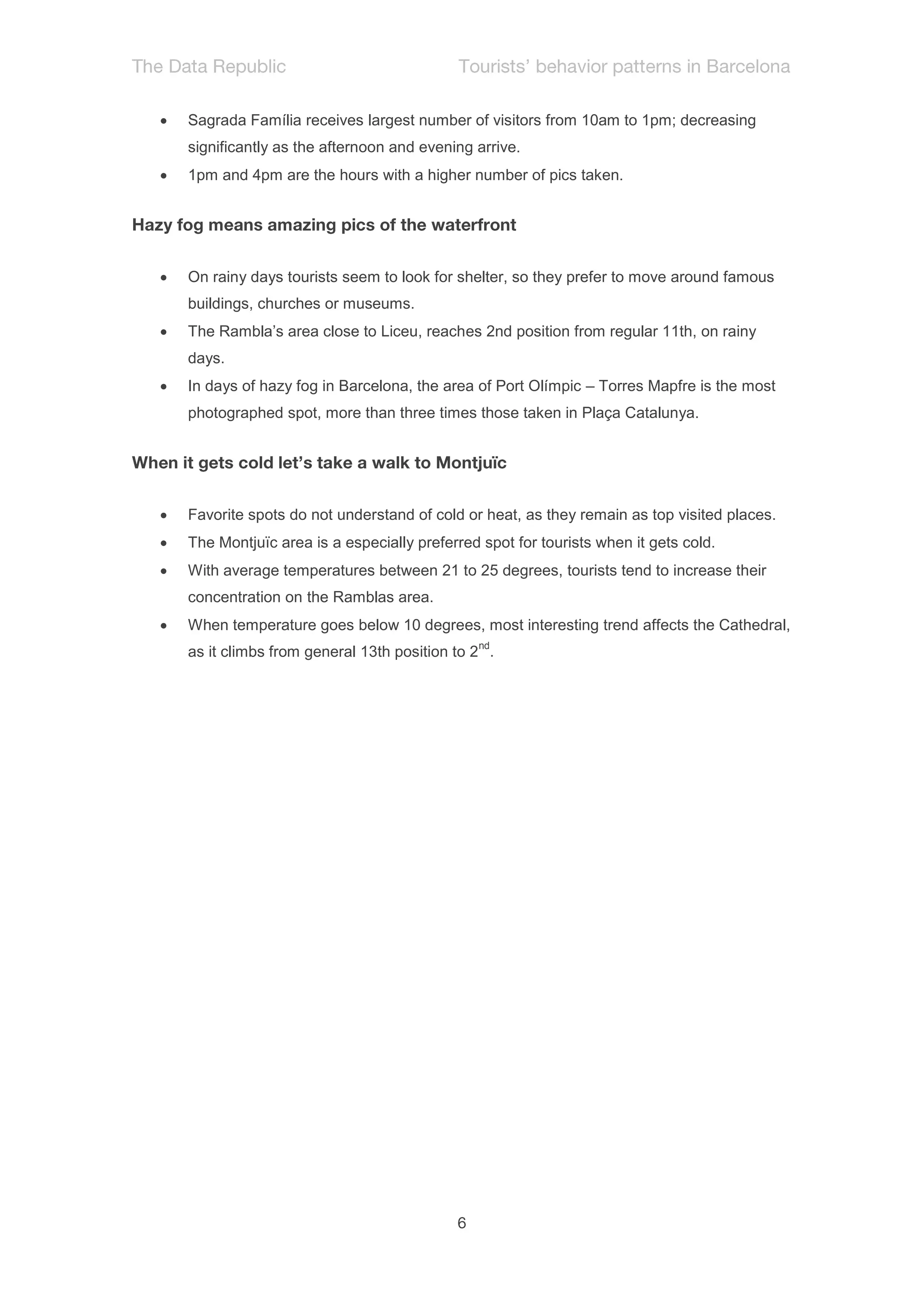    Sagrada Família receives largest number of visitors from 10am to 1pm; decreasing
    significantly as the afternoon and evening arrive.
   1pm and 4pm are the hours with a higher number of pics taken.




   On rainy days tourists seem to look for shelter, so they prefer to move around famous
    buildings, churches or museums.
   The Rambla’s area close to Liceu, reaches 2nd position from regular 11th, on rainy
    days.
   In days of hazy fog in Barcelona, the area of Port Olímpic – Torres Mapfre is the most
    photographed spot, more than three times those taken in Plaça Catalunya.




   Favorite spots do not understand of cold or heat, as they remain as top visited places.
   The Montjuïc area is a especially preferred spot for tourists when it gets cold.
   With average temperatures between 21 to 25 degrees, tourists tend to increase their
    concentration on the Ramblas area.
   When temperature goes below 10 degrees, most interesting trend affects the Cathedral,
                                                nd
    as it climbs from general 13th position to 2 .
 