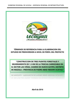 GOBIERNO REGIONAL DE UCAYALI - GERENCIA REGIONAL DE INFRAESTRUCTURA
“CONSTRUCCION DE TRES PUENTES FORESTALES Y
MEJORAMIENTO DE 1.5 KM DE LA TROCHA CARROZABLE EN
EL SECTOR LAS VIÑAS, CASERIO DE NUEVO SATIPO, DISTRITO
DE IRAZOLA – PROVINCIA DE PADRE ABAD-REGION UCAYALI”
TÉRMINOS DE REFERENCIA PARA LA ELABORACION DEL
ESTUDIO DE PREINVERSION A NIVEL DE PERFIL DEL PROYECTO
Abril de 2016
 