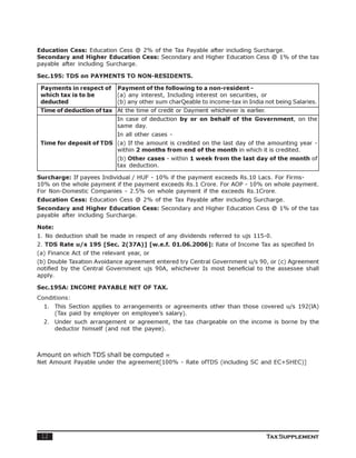 Education Cess: Education Cess @ 2% of the Tax Payable after including Surcharge.
Secondary and Higher Education Cess: Secondary and Higher Education Cess @ 1% of the tax
payable after including Surcharge.

Sec.195: TDS on PAYMENTS TO NON-RESIDENTS.

 Payments in respect of     Payment of the following to a non-resident -
 which tax is to be         (a) any interest, Including interest on securities, or
 deducted                   (b) any other sum charQeable to income-tax in India not being Salaries.
 Time of deduction of tax At the time of credit or Dayment whichever is earlier.
                            In case of deduction by or on behalf of the Government, on the
                            same day.
                            In all other cases -
 Time for deposit of TDS (a) If the amount is credited on the last day of the amounting year -
                         within 2 months from end of the month in which it is credited.
                            (b) Other cases - within 1 week from the last day of the month of
                            tax deduction.

Surcharge: If payees Individual / HUF - 10% if the payment exceeds Rs.10 Lacs. For Firms-
10% on the whole payment if the payment exceeds Rs.1 Crore. For AOP - 10% on whole payment.
For Non-Domestic Companies - 2.5% on whole payment if the exceeds Rs.1Crore.
Education Cess: Education Cess @ 2% of the Tax Payable after including Surcharge.
Secondary and Higher Education Cess: Secondary and Higher Education Cess @ 1% of the tax
payable after including Surcharge.

Note:
1. No deduction shall be made in respect of any dividends referred to ujs 115-0.
2. TDS Rate u/s 195 [Sec. 2(37A)] [w.e.f. 01.06.2006]: Rate of Income Tax as specified In
(a) Finance Act of the relevant year, or
(b) Double Taxation Avoidance agreement entered try Central Government u/s 90, or (c) Agreement
notified by the Central Government ujs 90A, whichever Is most beneficial to the assessee shall
apply.

Sec.195A: INCOME PAYABLE NET OF TAX.
Conditions:
  1. This Section applies to arrangements or agreements other than those covered u/s 192(lA)
     (Tax paid by employer on employee’s salary).
  2. Under such arrangement or agreement, the tax chargeable on the income is borne by the
     deductor himself (and not the payee).



Amount on which TDS shall be computed =
Net Amount Payable under the agreement[100% - Rate ofTDS (including SC and EC+SHEC)]




 12                                                                                Tax Supplement
 