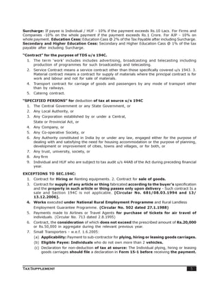 Surcharge: If payee is Individual / HUF - 10% if the payment exceeds Rs.10 Lacs. For Firms and
Companies -10% on the whole payment if the payment exceeds Rs.1 Crore. For AJP - 10% on
whole payment. Education Cess: Education Cass @ 2% of the Tax Payable after including Surcharge.
Secondary and Higher Education Cess: Secondary and Higher Education Cass @ 1% of the tax
payable after including Surcharge.

“Contract” for the purpose of TDS u/s 194C.
  1. The term ‘work’ includes includes advertising, broadcasting and telecasting including
     production of programmes for such broadcasting and telecasting.
  2. Service Contract means a service contract other than those specifically covered u/s 1943. 3.
     Material contract means a contract for supply of materials where the principal contract is for
     work and labour and not for sale of materials.
  4. Transport contract for carriage of goods and passengers by any mode of transport other
     than by railways.
  5. Caterng contract.

“SPECIFIED PERSONS” for deduction of tax at source u/s 194C
  1. The Central Government or any State Government, or
  2. Any Local Authority, or
  3. Any Corporation established by or under a Central,
      State or Provincial Act, or
  4. Any Company, or
  5. Any Co-operative Society, or
  6. Any Authority constituted in India by or under any law, engaged either for the purpose of
     dealing with and satisfying the need for housing accommodation or the purpose of planning,
     development or improvement of cities, towns and villages, or for both, or
  7. Any trust, university, society, or
  8. Any firm
  9. Individual and HUF who are subject to tax audit u/s 44AB of the Act during preceding financial
     year.

EXCEPTIONS TO SEC.194C:
  1. Contract for Hiring or Renting equipments. 2. Contract for sale of goods.
  3. Contract for supply of any article or thing fabricated according to the buyer’s specification
     and the property in such article or thing passes only upon delivery - Such contract Is a
     sale and Section 194C is not applicable. [Circular No. 681/08.03.1994 and 13/
     13.12.2006].
  4. Works executed under National Rural Employment Programme and Rural Landless
      Employment Guarantee Programme. (Circular No. 502 dated 27.1.1988)
  5. Payments made to Airlines or Travel Agents for purchase of tickets for air travel of
     individuals. (Circular No. 713 dated 2.8.1995)
  6. Contract, the consideration of which does not exceed the prescribed amount of Rs.20,000
     or Rs.50,000 in aggregate during the relevant previous year.
  7. Small Transporters - w.e.f. 1.6.2005:
      (a) Applicability: Payment to sub-contractor for plying, hiring or leasing goods carriages.
      (b) Eligible Payee: Individuals who do not own more than 2 vehicles.
      (c) Declaration for non-deduction of tax at source: The Individual plying, hiring or leasing
          goods carriages should file a declaration in Form 15-1 before receiving the payment.



Tax Supplement                                                                                 5
 