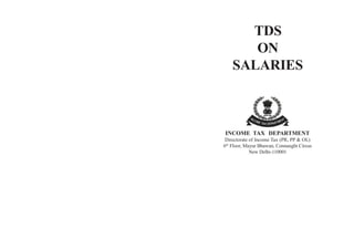 TDS<br />ON SALARIES<br />INCOME TAX  DEPARTMENT<br />Directorate of Income Tax (PR, PP & OL)<br />6th Floor, Mayur Bhawan, Connaught Circus<br />New Delhi-110001<br />CONTENTS<br />TOPICPAGE NO.<br />CHAPTER–1INTRODUCTION1<br />CHAPTER–2OVER VIEW OF THE TDS2<br />PROVISIONS<br />CHAPTER–3INCOME  UNDER  THE  HEAD20<br />SALARIES<br />CHAPTER–4INCOME  OTHER  THAN  SALARIES34<br />CHAPTER–5TDS ON PENSION &36<br />RETIREMENT  BENIFITS<br />CHAPTER–6DEDCUTION  UNDER  CHAPTER-VIA42<br />CHAPTER–7RELIEF  FOR  INCOME TAX51<br />CHAPTER–8PENALTIES & PROSECUTION53<br />CHAPTER–9TDS ON SALARY PAYMENTS TO57<br />NON  RESIDENTS & EXPATRIATES<br />CHAPTER–10e-TDS & QUARTERLY61<br />STATEMENTS  OF  TDS<br />CHAPTER–11IMPORTANT  CIRCULARS/80<br />NOTIFICATIONS<br />ANNEXURE–I83<br />ANNEXURE–II<br />CHAPTER-1<br />INTRODUCTION<br />1.The Indian Income Tax Act provides for chargeability of tax on the total income of a person on an annual basis. The quantum of tax determined as per the statutory provisions is payable as :<br />a)Advance Tax<br />b)Self Assessment Tax<br />c)Tax Deducted at Source (TDS)<br />d)Tax Collected at Source<br />e)Tax on Regular Assessment<br />Tax deducted at source (TDS), as the very name implies aims at collection of revenue at the very source of income. It is essentially an indirect method of collecting tax which combines the concepts of  “pay as you earn” and “collect as it is being earned.” Its  significance to the government lies in the fact that it prepones   the  collection of tax, ensures a regular source of revenue, provides for a greater reach and wider base for tax. At the same time, to the tax payer, it distributes the incidence of tax and provides for a simple and convenient mode of payment.<br />The concept  of  TDS  requires  that  the  person  on  whom responsibility has been cast, is to deduct tax at the appropriate rates, from payments of specific nature which are being made to a  specified   recipient.  The  deducted  sum  is  required  to  be deposited to the credit of the Central Government. The recipient from whose income,  tax has been deducted at source, gets the credit of the amount deducted in his personal assessment on the basis of the certificate  issued by the deductor.<br />While the statute provides for deduction of tax at source on a  variety of payments of different nature, in this booklet, an attempt is being made to discuss various provisions relevant only to the  salaried  class of taxpayers.<br />