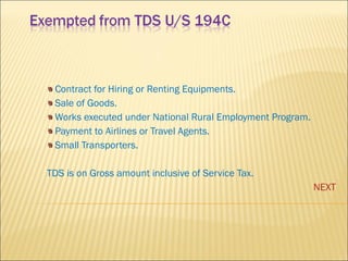 Contract for Hiring or Renting Equipments. Sale of Goods. Works executed under National Rural Employment Program. Payment to Airlines or Travel Agents. Small Transporters. TDS is on Gross amount inclusive of Service Tax. NEXT 