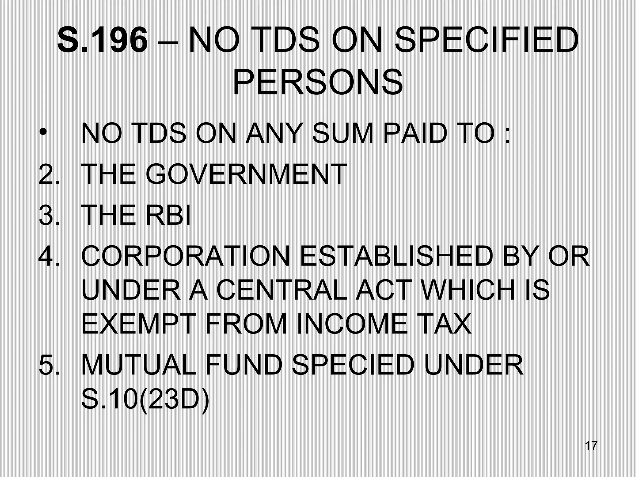 S.196  – NO TDS ON SPECIFIED PERSONS NO TDS ON ANY SUM PAID TO : THE GOVERNMENT THE RBI CORPORATION ESTABLISHED BY OR UNDER A CENTRAL ACT WHICH IS EXEMPT FROM INCOME TAX MUTUAL FUND SPECIED UNDER S.10(23D) 
