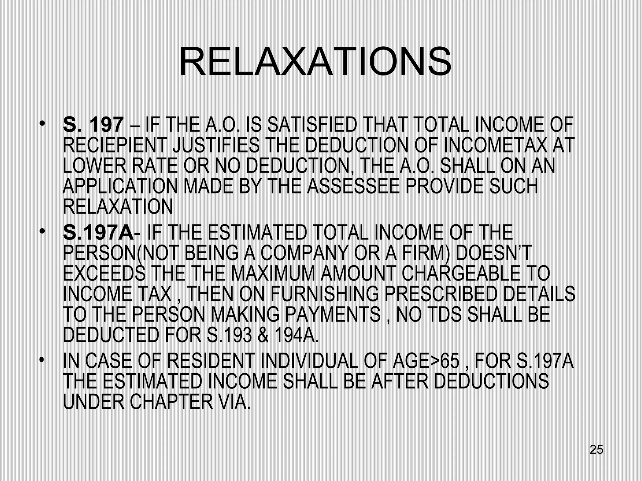 RELAXATIONS  S. 197   – IF THE A.O. IS SATISFIED THAT TOTAL INCOME OF RECIEPIENT JUSTIFIES THE DEDUCTION OF INCOMETAX AT LOWER RATE OR NO DEDUCTION, THE A.O. SHALL ON AN APPLICATION MADE BY THE ASSESSEE PROVIDE SUCH RELAXATION S.197A -  IF THE ESTIMATED TOTAL INCOME OF THE PERSON(NOT BEING A COMPANY OR A FIRM) DOESN’T EXCEEDS THE THE MAXIMUM AMOUNT CHARGEABLE TO INCOME TAX , THEN ON FURNISHING PRESCRIBED DETAILS TO THE PERSON MAKING PAYMENTS , NO TDS SHALL BE DEDUCTED FOR S.193 & 194A. IN CASE OF RESIDENT INDIVIDUAL OF AGE>65 , FOR S.197A THE ESTIMATED INCOME SHALL BE AFTER DEDUCTIONS UNDER CHAPTER VIA. 