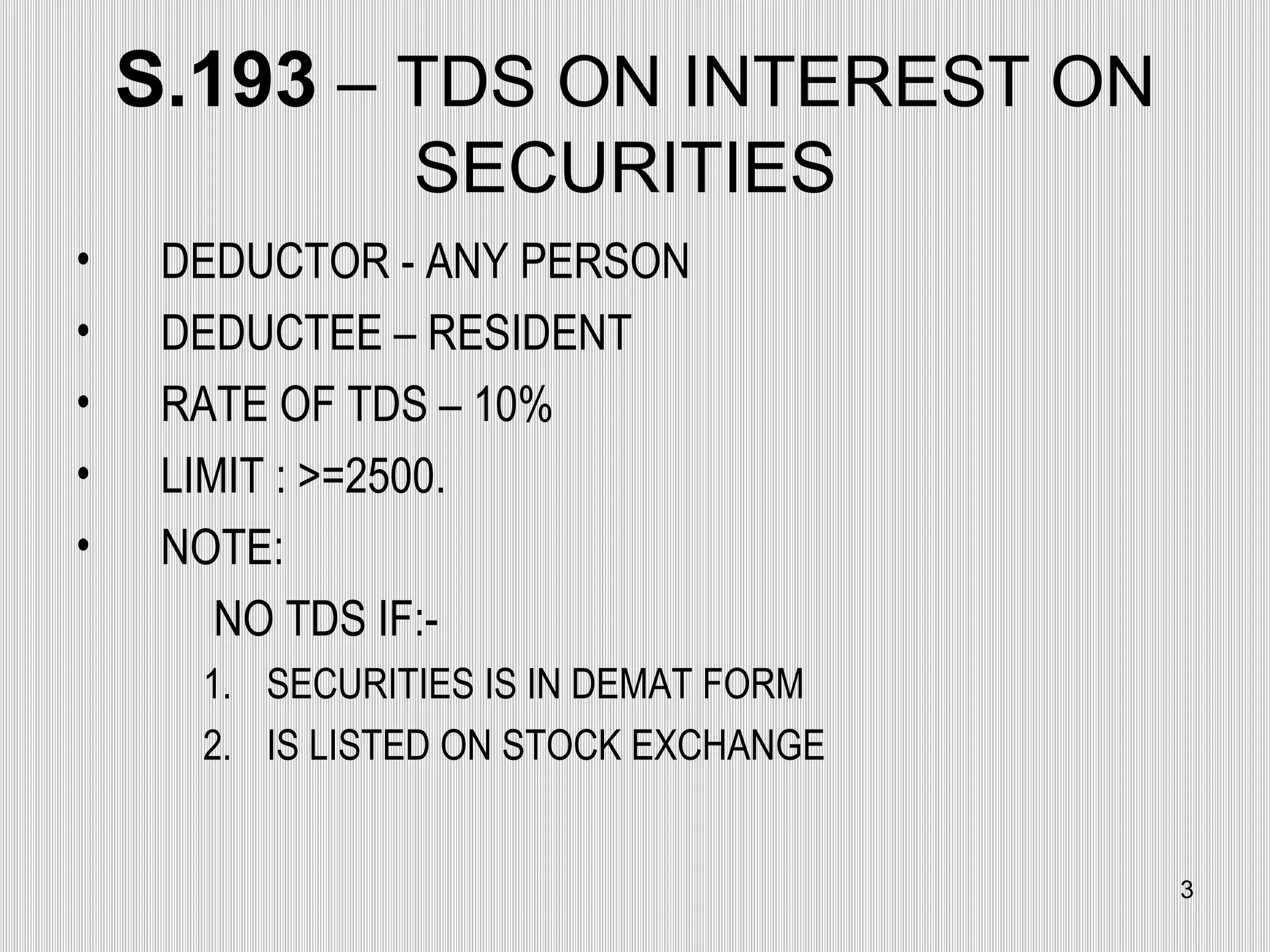 S.193  – TDS ON INTEREST ON SECURITIES  DEDUCTOR - ANY PERSON  DEDUCTEE – RESIDENT RATE OF TDS – 10% LIMIT : >=2500. NOTE: NO TDS IF:- SECURITIES IS IN DEMAT FORM IS LISTED ON STOCK EXCHANGE 